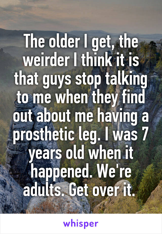 The older I get, the weirder I think it is that guys stop talking to me when they find out about me having a prosthetic leg. I was 7 years old when it happened. We're adults. Get over it. 