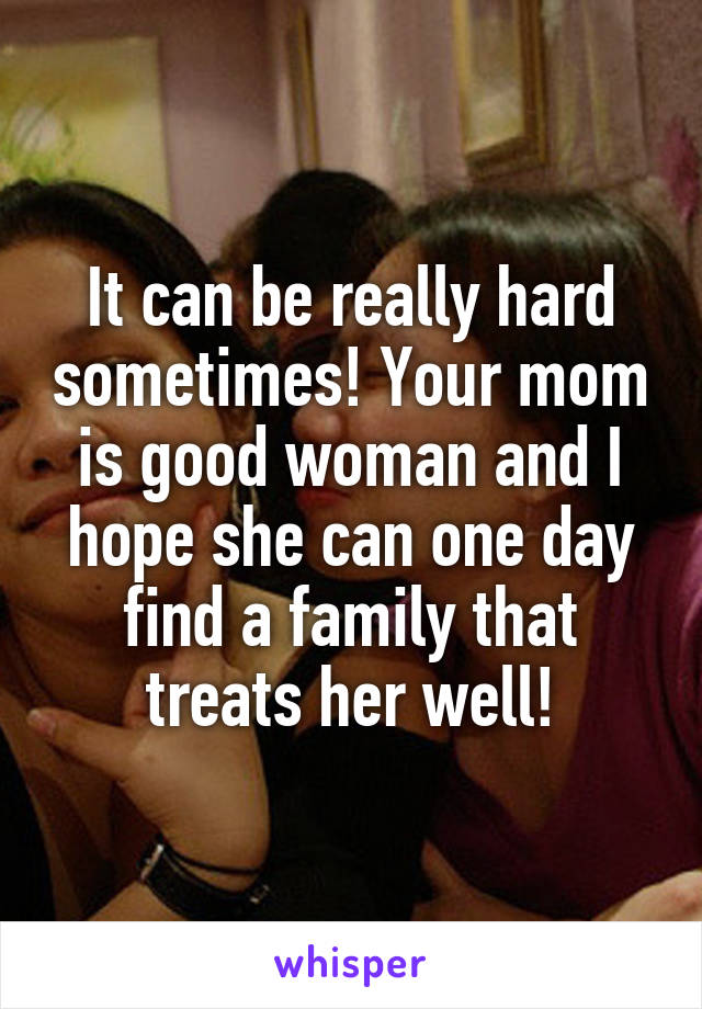 It can be really hard sometimes! Your mom is good woman and I hope she can one day find a family that treats her well!
