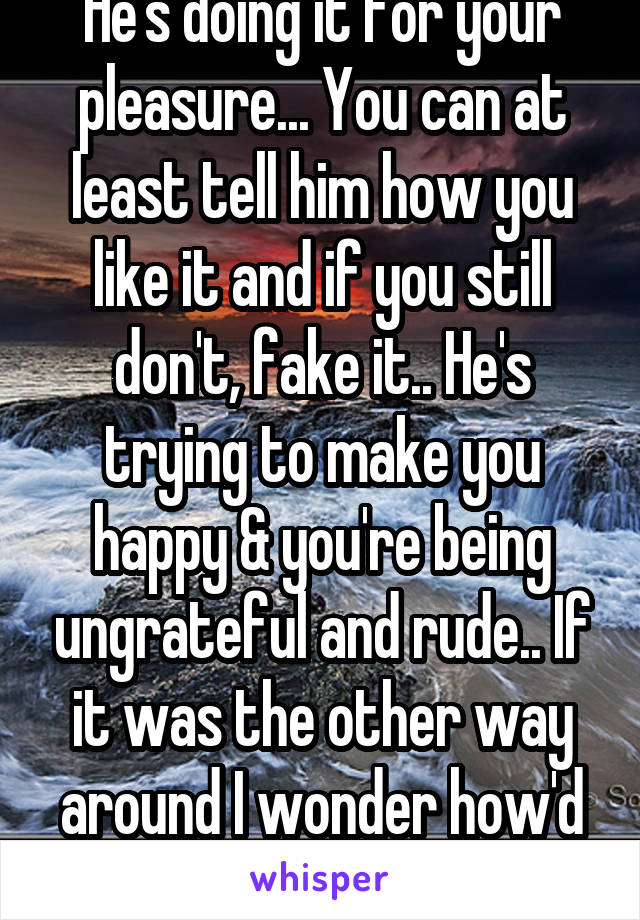 He's doing it for your pleasure... You can at least tell him how you like it and if you still don't, fake it.. He's trying to make you happy & you're being ungrateful and rude.. If it was the other way around I wonder how'd you feel 