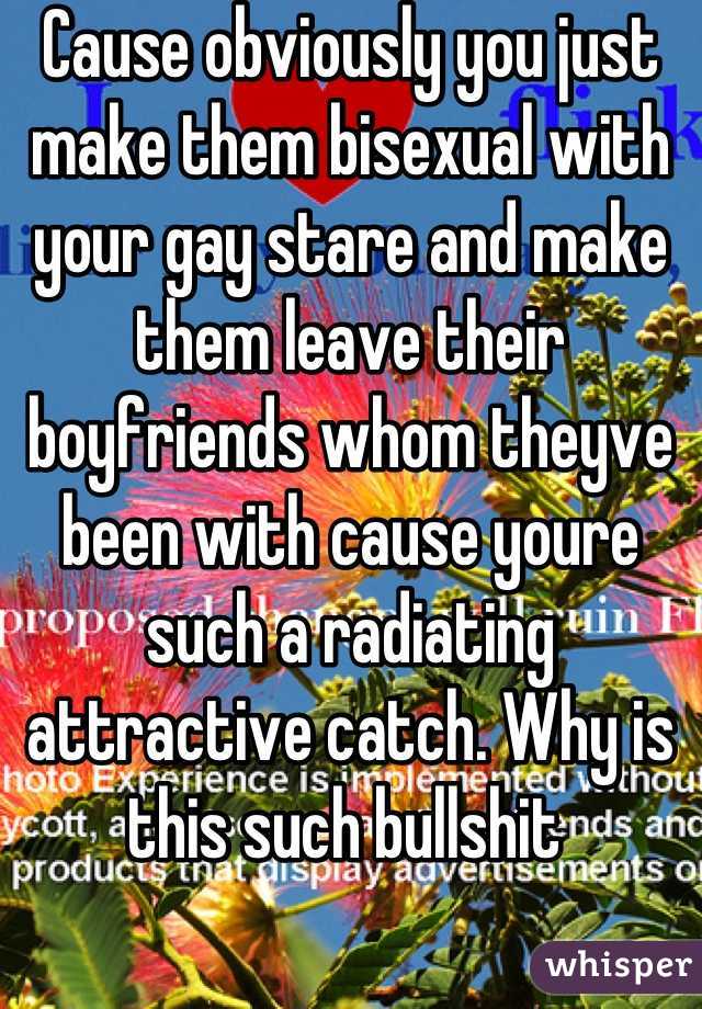 Cause obviously you just make them bisexual with your gay stare and make them leave their boyfriends whom theyve been with cause youre such a radiating attractive catch. Why is this such bullshit 