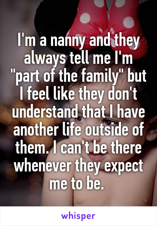 I'm a nanny and they always tell me I'm "part of the family" but I feel like they don't understand that I have another life outside of them. I can't be there whenever they expect me to be. 