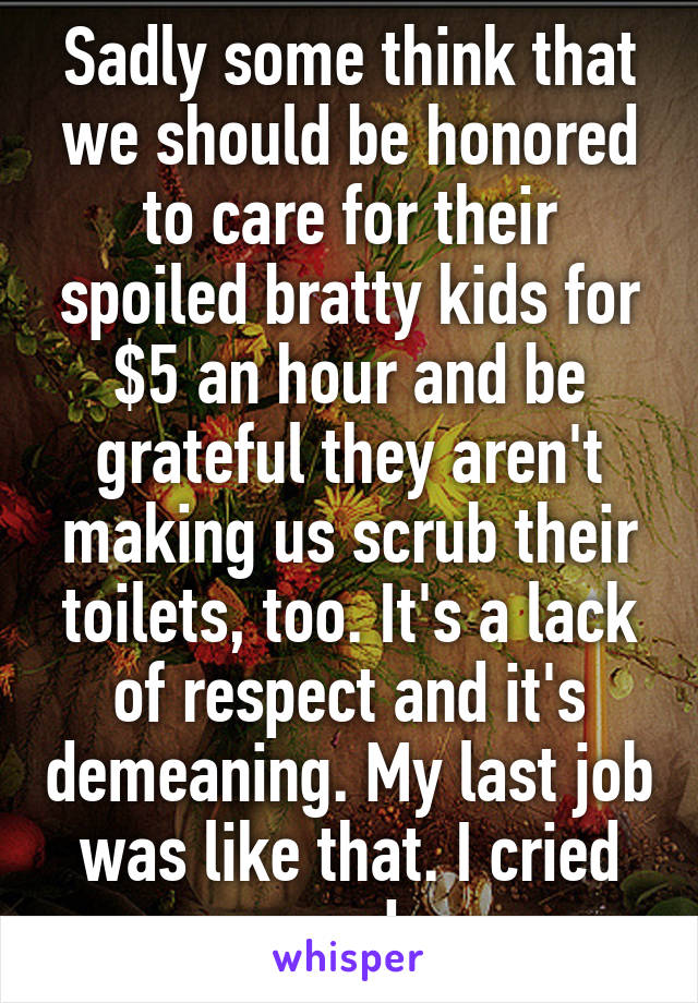 Sadly some think that we should be honored to care for their spoiled bratty kids for $5 an hour and be grateful they aren't making us scrub their toilets, too. It's a lack of respect and it's demeaning. My last job was like that. I cried everyday.