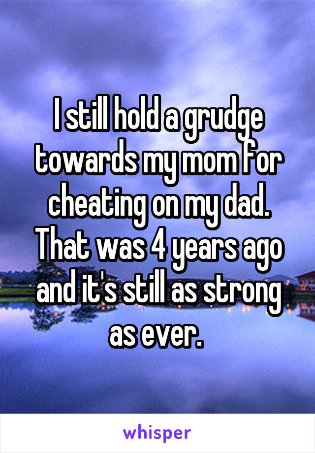 I still hold a grudge towards my mom for cheating on my dad. That was 4 years ago and it's still as strong as ever. 