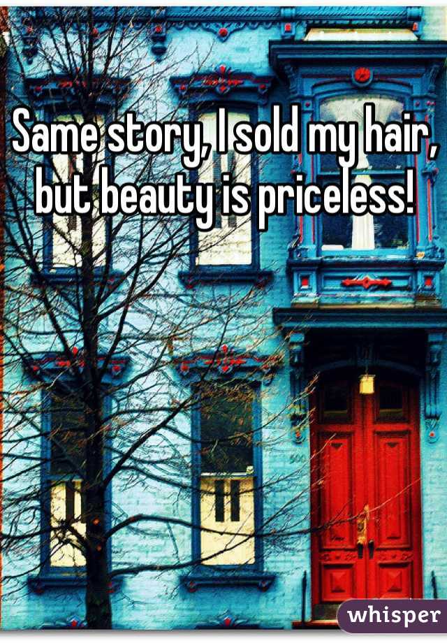 Same story, I sold my hair, but beauty is priceless!