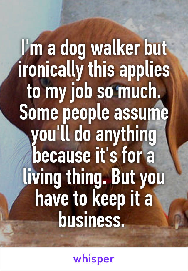 I'm a dog walker but ironically this applies to my job so much. Some people assume you'll do anything because it's for a living thing. But you have to keep it a business. 
