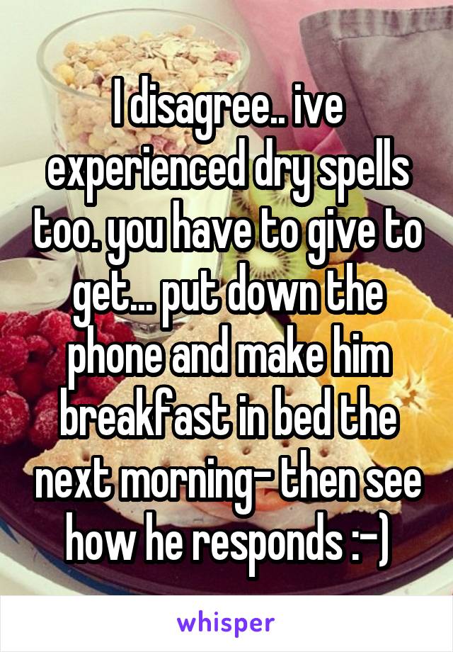 I disagree.. ive experienced dry spells too. you have to give to get... put down the phone and make him breakfast in bed the next morning- then see how he responds :-)