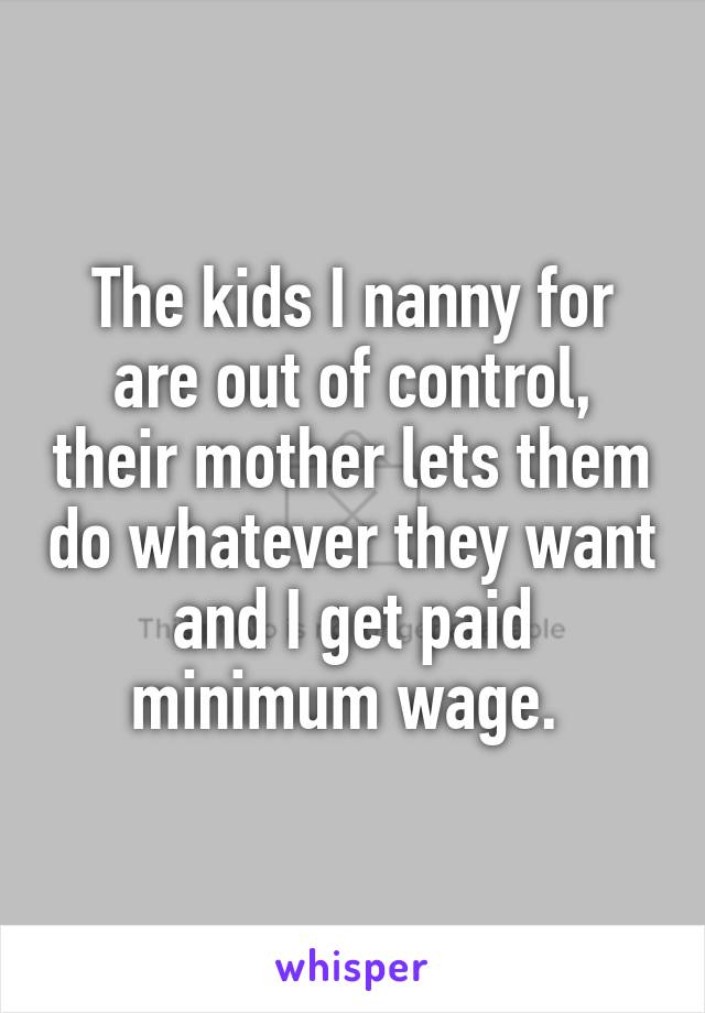 The kids I nanny for are out of control, their mother lets them do whatever they want and I get paid minimum wage. 