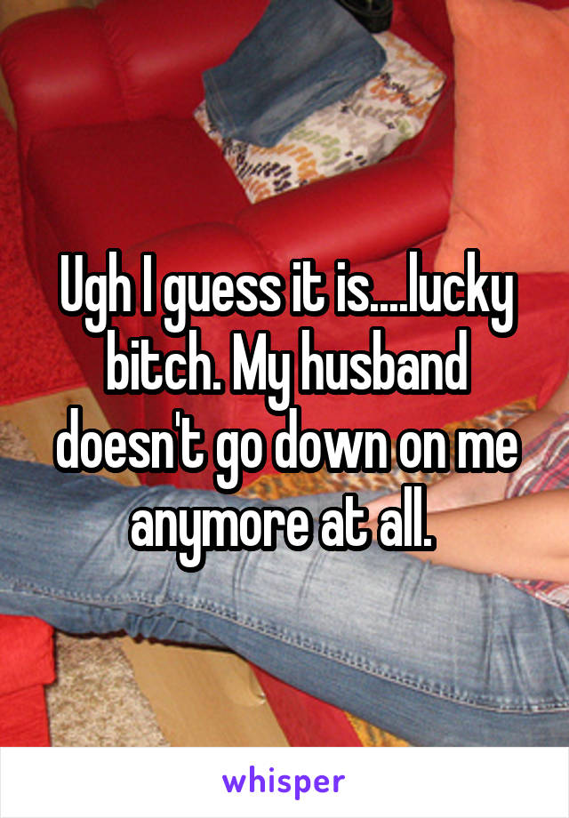 Ugh I guess it is....lucky bitch. My husband doesn't go down on me anymore at all. 