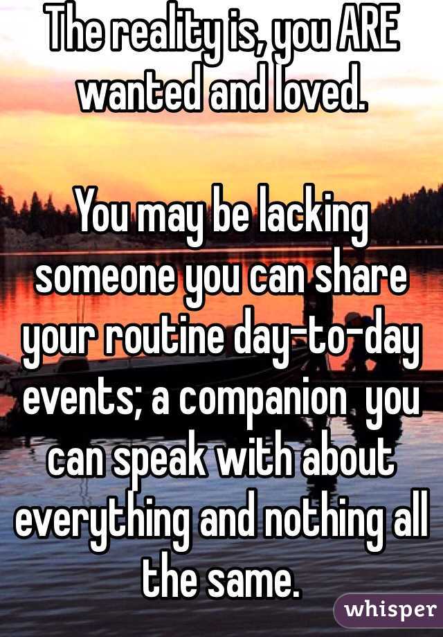 The reality is, you ARE wanted and loved.   

You may be lacking someone you can share your routine day-to-day events; a companion  you can speak with about everything and nothing all the same. 