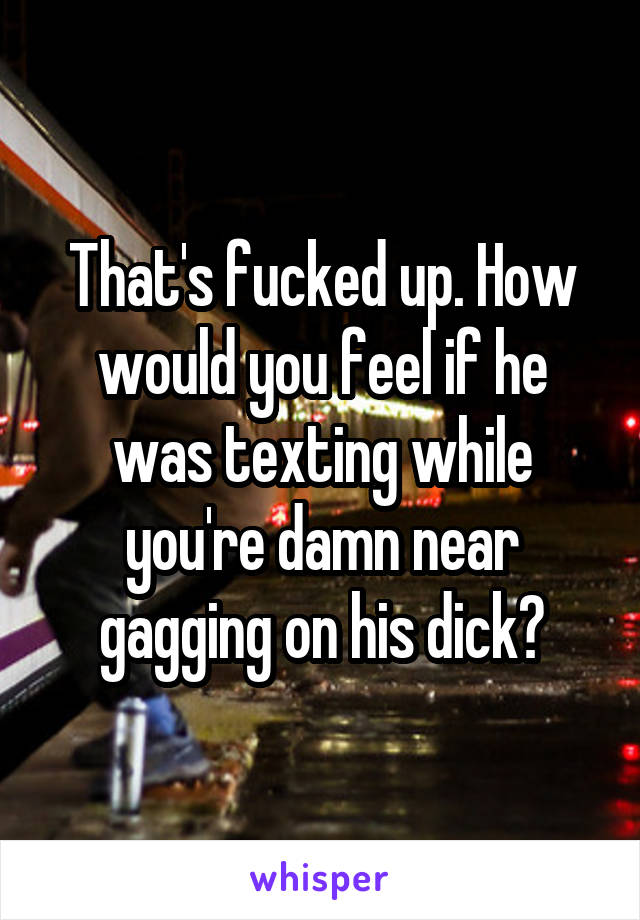 That's fucked up. How would you feel if he was texting while you're damn near gagging on his dick?