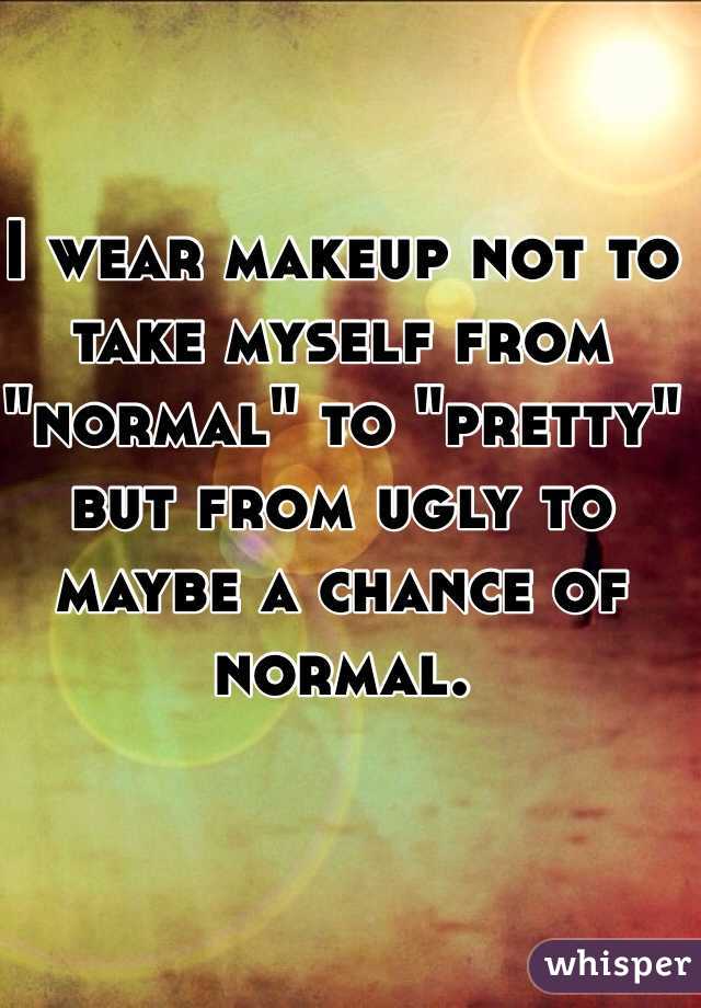 I wear makeup not to take myself from "normal" to "pretty" but from ugly to maybe a chance of normal. 