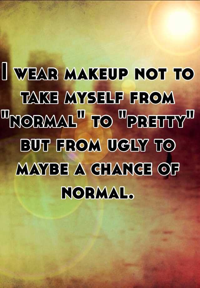 I wear makeup not to take myself from "normal" to "pretty" but from ugly to maybe a chance of normal. 