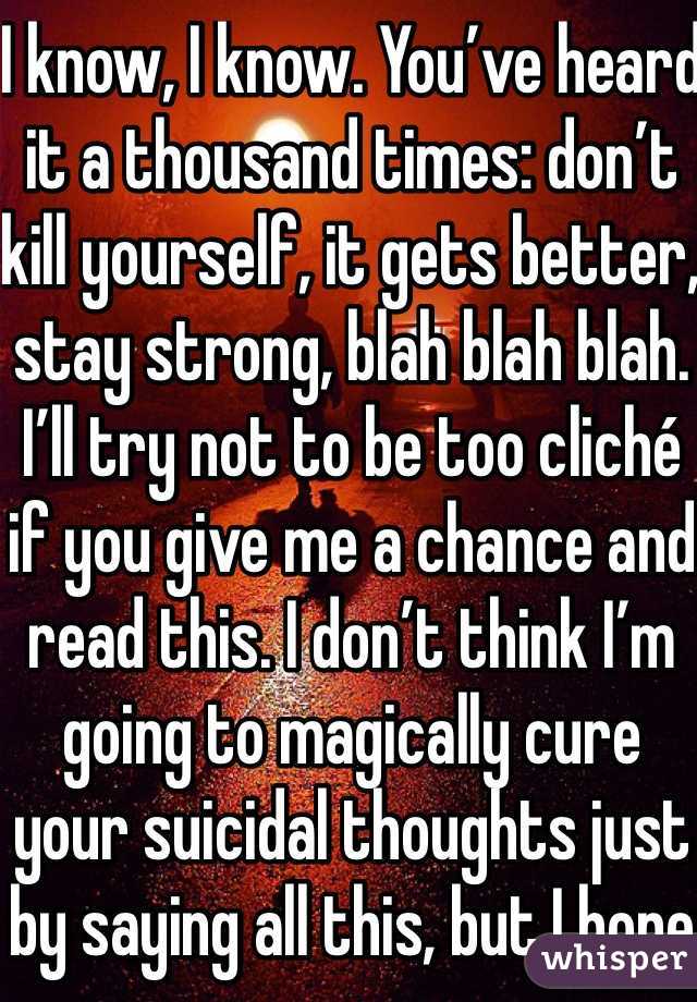 I know, I know. You’ve heard it a thousand times: don’t kill yourself, it gets better, stay strong, blah blah blah. I’ll try not to be too cliché if you give me a chance and read this. I don’t think I’m going to magically cure your suicidal thoughts just by saying all this, but I hope it’ll help, at least a little bit.
I’m not going to go too far into my own story, because this isn’t about me. But in order for you to believe me, I think you need to know that I’ve been there. I’ve felt what it’s like to wake up in the morning and not want to be here. I can’t say I know exactly what you’re feeling, since everyone is different, but I do know what it’s like to want to die, to attempt suicide, to hurt yourself repeatedly and cry because you just don’t want to be alive anymore.
I haven’t properly introduced myself, have I? Okay, well I’m Sabrina, but my friends call me Needles. I go by Bree on here. Sometimes people call me Noodle. I have a lot of nicknames. I’m a teenage girl and I love bands and my friends. I’m really loud and I speak my mind. I don’t really have a brain-to-mouth filter. I have been diagnosed with numerous mental disorders, and have experience with a wide range of things, including self-harm, but that’s just a small part of who I am. I am bigger than my problems.  I started this blog with my friends because I wanted to help people going through things like that. It’s terrible to have to endure in the first place, so why go through it alone? As you may or may not know, we’re a blog here to help you with whatever problems you’re going through.
Now that you know me, let’s get started.
So here you are. You’re thinking about suicide. Maybe this is your first time thinking about it, or maybe you’ve been here a thousand times before. Either way, not wanting to live anymore is one of the hardest experiences there is, and I’m so sorry you’re in this mental state. I know you probably don’t want to be told what to do right now, but I’m going to tell you anyway because I’m stubborn. First, I want you to take some deep breaths. Go get some chocolate or popcorn—this is going to take a while. Sit down somewhere you feel comfortable. Stay away from anything you could potentially hurt yourself with. Go get a blanket or something if you’re cold. Sit around in just your underwear if you want, I don’t care, as long as it makes you comfortable and you’re safe.You may think nobody cares about you. I’m going to be blunt: that’s total bullshit. Someone loves you. Maybe you haven’t even met them yet. But they care. Someone would care if you died. It could be someone you don’t even think about, like your hairdresser. Most likely, almost everyone in your life would be devastated if you not only died but died by your own hand. Think about someone you care about more than anyone else in the world. Now think about being at home, doing homework or going on Tumblr, and getting a phone call. That person died. Not only did they die, but they committed suicide. How would you feel? Imagine finding their body. How would that affect you? The rest of your life? Any time you saw something that reminded you of them, you’d fall into despair. Would you want any of your loved ones to feel like that? I’m not going to beat around the bush here. That’s what will happen if you kill yourself. It will devastate their lives. If you can’t live for yourself, live for others.
With that being said, you need to learn how to live because you want to, not simply because others need you. This will take time. That’s okay. You will be happy again someday. This will also take time, and that’s okay, too. Part of the reason you may be feeling like this could be a chemical imbalance in your brain that can be helped with medication. A lot of people are hesitant about medication, believing it will take away from who they are, but I can say from firsthand experience that this isn’t true. If anything , it’s depression that takes away from who you really are. Depression is a medical illness like any other. If you were diabetic, would you not take insulin? Even if you don’t want medication, therapy can help. It can help anyone—in my opinion, everyone should see a therapist. Talk to someone. Tell them how you feel. Ask your parents or another trusted adult for help. You don’t have to do this on your own.
However, even with therapy and/or medication, the road to recovery isn’t going to be easy. I’m not going to repeat the words “It gets better” that you’ve heard a thousand times. Here’s the truth: if you don’t make an effort, it won’t get better. Life doesn’t just magically get easier (though it tends to get a little better on its own after high school). The truth is, if you want life to get better, you have to MAKE it get better. Surround yourself with people who bring you up, not down. Make a conscious effort to make the right decisions. Make an effort to stop doing self-damaging behaviors. It’s not going to be easy. But nothing in life is. The important part is that it’s worth it. You will get better. It will take a lot of hard work on your part, but you will get better and it will get easier.If for nothing else, live for the little things. Live for sunsets, sunrises, surprise kisses, gentle kisses, “I love you”s, puppies, kittens, ducklings (basically, baby anythings), tumblr, friends, friends you haven’t met yet, lovers you haven’t met yet, your idol, orgasms, laughing so hard your stomach hurts. Live because your fandom needs you, for pete’s sake. Live for something so beautiful it makes your eyes water. Live for tight hugs and bubble baths. Live for the 6 billion people you haven’t met. Live for the millions of experiences you have yet to experience. Now, repeat after me: This is not the end. This is not the end. This is not the end.