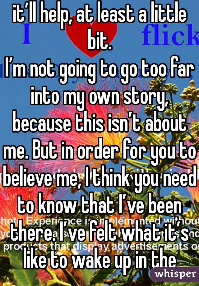 it’ll help, at least a little bit.
I’m not going to go too far into my own story, because this isn’t about me. But in order for you to believe me, I think you need to know that I’ve been there. I’ve felt what it’s like to wake up in the morning and not want to be here. I can’t say I know exactly what you’re feeling, since everyone is different, but I do know what it’s like to want to die, to attempt suicide, to hurt yourself repeatedly and cry because you just don’t want to be alive anymore.
I haven’t properly introduced myself, have I? Okay, well I’m Sabrina, but my friends call me Needles. I go by Bree on here. Sometimes people call me Noodle. I have a lot of nicknames. I’m a teenage girl and I love bands and my friends. I’m really loud and I speak my mind. I don’t really have a brain-to-mouth filter. I have been diagnosed with numerous mental disorders, and have experience with a wide range of things, including self-harm, but that’s just a small part of who I am. I am bigger than my problems.  I started this blog with my friends because I wanted to help people going through things like that. It’s terrible to have to endure in the first place, so why go through it alone? As you may or may not know, we’re a blog here to help you with whatever problems you’re going through.
Now that you know me, let’s get started.
So here you are. You’re thinking about suicide. Maybe this is your first time thinking about it, or maybe you’ve been here a thousand times before. Either way, not wanting to live anymore is one of the hardest experiences there is, and I’m so sorry you’re in this mental state. I know you probably don’t want to be told what to do right now, but I’m going to tell you anyway because I’m stubborn. First, I want you to take some deep breaths. Go get some chocolate or popcorn—this is going to take a while. Sit down somewhere you feel comfortable. Stay away from anything you could potentially hurt yourself with. Go get a blanket or something if you’re cold. Sit around in just your underwear if you want, I don’t care, as long as it makes you comfortable and you’re safe.You may think nobody cares about you. I’m going to be blunt: that’s total bullshit. Someone loves you. Maybe you haven’t even met them yet. But they care. Someone would care if you died. It could be someone you don’t even think about, like your hairdresser. Most likely, almost everyone in your life would be devastated if you not only died but died by your own hand. Think about someone you care about more than anyone else in the world. Now think about being at home, doing homework or going on Tumblr, and getting a phone call. That person died. Not only did they die, but they committed suicide. How would you feel? Imagine finding their body. How would that affect you? The rest of your life? Any time you saw something that reminded you of them, you’d fall into despair. Would you want any of your loved ones to feel like that? I’m not going to beat around the bush here. That’s what will happen if you kill yourself. It will devastate their lives. If you can’t live for yourself, live for others.
With that being said, you need to learn how to live because you want to, not simply because others need you. This will take time. That’s okay. You will be happy again someday. This will also take time, and that’s okay, too. Part of the reason you may be feeling like this could be a chemical imbalance in your brain that can be helped with medication. A lot of people are hesitant about medication, believing it will take away from who they are, but I can say from firsthand experience that this isn’t true. If anything , it’s depression that takes away from who you really are. Depression is a medical illness like any other. If you were diabetic, would you not take insulin? Even if you don’t want medication, therapy can help. It can help anyone—in my opinion, everyone should see a therapist. Talk to someone. Tell them how you feel. Ask your parents or another trusted adult for help. You don’t have to do this on your own.
However, even with therapy and/or medication, the road to recovery isn’t going to be easy. I’m not going to repeat the words “It gets better” that you’ve heard a thousand times. Here’s the truth: if you don’t make an effort, it won’t get better. Life doesn’t just magically get easier (though it tends to get a little better on its own after high school). The truth is, if you want life to get better, you have to MAKE it get better. Surround yourself with people who bring you up, not down. Make a conscious effort to make the right decisions. Make an effort to stop doing self-damaging behaviors. It’s not going to be easy. But nothing in life is. The important part is that it’s worth it. You will get better. It will take a lot of hard work on your part, but you will get better and it will get easier.If for nothing else, live for the little things. Live for sunsets, sunrises, surprise kisses, gentle kisses, “I love you”s, puppies, kittens, ducklings (basically, baby anythings), tumblr, friends, friends you haven’t met yet, lovers you haven’t met yet, your idol, orgasms, laughing so hard your stomach hurts. Live because your fandom needs you, for pete’s sake. Live for something so beautiful it makes your eyes water. Live for tight hugs and bubble baths. Live for the 6 billion people you haven’t met. Live for the millions of experiences you have yet to experience. Now, repeat after me: This is not the end. This is not the end. This is not the end.