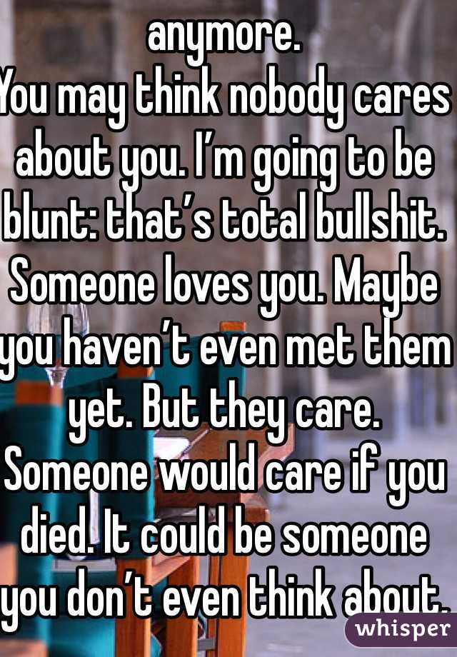 anymore.
You may think nobody cares about you. I’m going to be blunt: that’s total bullshit. Someone loves you. Maybe you haven’t even met them yet. But they care. Someone would care if you died. It could be someone you don’t even think about, like your hairdresser. Most likely, almost everyone in your life would be devastated if you not only died but died by your own hand. Think about someone you care about more than anyone else in the world. Now think about being at home, doing homework or going on Tumblr, and getting a phone call. That person died. Not only did they die, but they committed suicide. How would you feel? Imagine finding their body. How would that affect you? The rest of your life? Any time you saw something that reminded you of them, you’d fall into despair. Would you want any of your loved ones to feel like that? I’m not going to beat around the bush here. That’s what will happen if you kill yourself. It will devastate their lives. If you can’t live for yourself, live for others.
With that being said, you need to learn how to live because you want to, not simply because others need you. This will take time. That’s okay. You will be happy again someday. This will also take time, and that’s okay, too. Part of the reason you may be feeling like this could be a chemical imbalance in your brain that can be helped with medication. A lot of people are hesitant about medication, believing it will take away from who they are, but I can say from firsthand experience that this isn’t true. If anything , it’s depression that takes away from who you really are. Depression is a medical illness like any other. If you were diabetic, would you not take insulin? Even if you don’t want medication, therapy can help. It can help anyone—in my opinion, everyone should see a therapist. Talk to someone. Tell them how you feel. Ask your parents or another trusted adult for help. You don’t have to do this on your own.
However, even with therapy and/or medication, the road to recovery isn’t going to be easy. I’m not going to repeat the words “It gets better” that you’ve heard a thousand times. Here’s the truth: if you don’t make an effort, it won’t get better. Life doesn’t just magically get easier (though it tends to get a little better on its own after high school). The truth is, if you want life to get better, you have to MAKE it get better. Surround yourself with people who bring you up, not down. Make a conscious effort to make the right decisions. Make an effort to stop doing self-damaging behaviors. It’s not going to be easy. But nothing in life is. The important part is that it’s worth it. You will get better. It will take a lot of hard work on your part, but you will get better and it will get easier.If for nothing else, live for the little things. Live for sunsets, sunrises, surprise kisses, gentle kisses, “I love you”s, puppies, kittens, ducklings (basically, baby anythings), tumblr, friends, friends you haven’t met yet, lovers you haven’t met yet, your idol, orgasms, laughing so hard your stomach hurts. Live because your fandom needs you, for pete’s sake. Live for something so beautiful it makes your eyes water. Live for tight hugs and bubble baths. Live for the 6 billion people you haven’t met. Live for the millions of experiences you have yet to experience. Now, repeat after me: This is not the end. This is not the end. This is not the end.