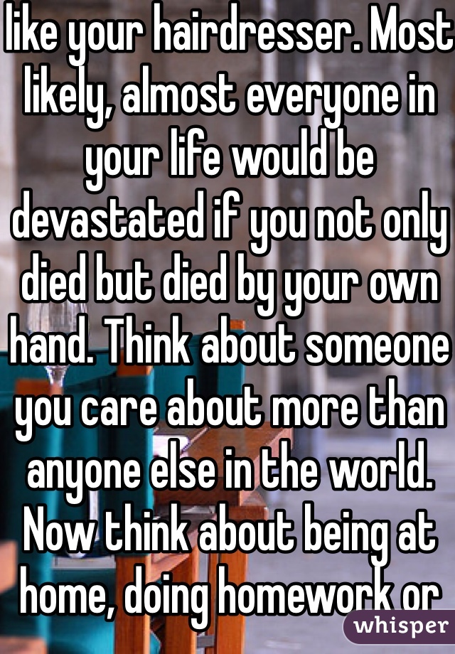 like your hairdresser. Most likely, almost everyone in your life would be devastated if you not only died but died by your own hand. Think about someone you care about more than anyone else in the world. Now think about being at home, doing homework or going on Tumblr, and getting a phone call. That person died. Not only did they die, but they committed suicide. How would you feel? Imagine finding their body. How would that affect you? The rest of your life? Any time you saw something that reminded you of them, you’d fall into despair. Would you want any of your loved ones to feel like that? I’m not going to beat around the bush here. That’s what will happen if you kill yourself. It will devastate their lives. If you can’t live for yourself, live for others.
With that being said, you need to learn how to live because you want to, not simply because others need you. This will take time. That’s okay. You will be happy again someday. This will also take time, and that’s okay, too. Part of the reason you may be feeling like this could be a chemical imbalance in your brain that can be helped with medication. A lot of people are hesitant about medication, believing it will take away from who they are, but I can say from firsthand experience that this isn’t true. If anything , it’s depression that takes away from who you really are. Depression is a medical illness like any other. If you were diabetic, would you not take insulin? Even if you don’t want medication, therapy can help. It can help anyone—in my opinion, everyone should see a therapist. Talk to someone. Tell them how you feel. Ask your parents or another trusted adult for help. You don’t have to do this on your own.
However, even with therapy and/or medication, the road to recovery isn’t going to be easy. I’m not going to repeat the words “It gets better” that you’ve heard a thousand times. Here’s the truth: if you don’t make an effort, it won’t get better. Life doesn’t just magically get easier (though it tends to get a little better on its own after high school). The truth is, if you want life to get better, you have to MAKE it get better. Surround yourself with people who bring you up, not down. Make a conscious effort to make the right decisions. Make an effort to stop doing self-damaging behaviors. It’s not going to be easy. But nothing in life is. The important part is that it’s worth it. You will get better. It will take a lot of hard work on your part, but you will get better and it will get easier.If for nothing else, live for the little things. Live for sunsets, sunrises, surprise kisses, gentle kisses, “I love you”s, puppies, kittens, ducklings (basically, baby anythings), tumblr, friends, friends you haven’t met yet, lovers you haven’t met yet, your idol, orgasms, laughing so hard your stomach hurts. Live because your fandom needs you, for pete’s sake. Live for something so beautiful it makes your eyes water. Live for tight hugs and bubble baths. Live for the 6 billion people you haven’t met. Live for the millions of experiences you have yet to experience. Now, repeat after me: This is not the end. This is not the end. This is not the end.