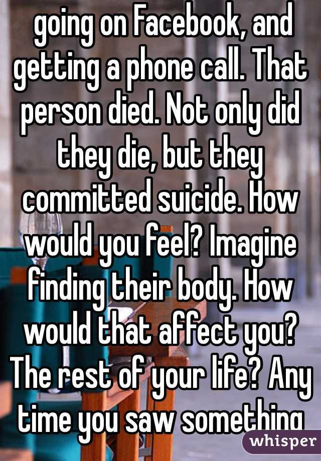  going on Facebook, and getting a phone call. That person died. Not only did they die, but they committed suicide. How would you feel? Imagine finding their body. How would that affect you? The rest of your life? Any time you saw something that reminded you of them, you’d fall into despair. Would you want any of your loved ones to feel like that? I’m not going to beat around the bush here. That’s what will happen if you kill yourself. It will devastate their lives. If you can’t live for yourself, live for others.
With that being said, you need to learn how to live because you want to, not simply because others need you. This will take time. That’s okay. You will be happy again someday. This will also take time, and that’s okay, too. Part of the reason you may be feeling like this could be a chemical imbalance in your brain that can be helped with medication. A lot of people are hesitant about medication, believing it will take away from who they are, but I can say from firsthand experience that this isn’t true. If anything , it’s depression that takes away from who you really are. Depression is a medical illness like any other. If you were diabetic, would you not take insulin? Even if you don’t want medication, therapy can help. It can help anyone—in my opinion, everyone should see a therapist. Talk to someone. Tell them how you feel. Ask your parents or another trusted adult for help. You don’t have to do this on your own.
However, even with therapy and/or medication, the road to recovery isn’t going to be easy. I’m not going to repeat the words “It gets better” that you’ve heard a thousand times. Here’s the truth: if you don’t make an effort, it won’t get better. Life doesn’t just magically get easier (though it tends to get a little better on its own after high school). The truth is, if you want life to get better, you have to MAKE it get better. Surround yourself with people who bring you up, not down. Make a conscious effort to make the right decisions. Make an effort to stop doing self-damaging behaviors. It’s not going to be easy. But nothing in life is. The important part is that it’s worth it. You will get better. It will take a lot of hard work on your part, but you will get better and it will get easier.If for nothing else, live for the little things. Live for sunsets, sunrises, surprise kisses, gentle kisses, “I love you”s, puppies, kittens, ducklings (basically, baby anythings), tumblr, friends, friends you haven’t met yet, lovers you haven’t met yet, your idol, orgasms, laughing so hard your stomach hurts. Live because your fandom needs you, for pete’s sake. Live for something so beautiful it makes your eyes water. Live for tight hugs and bubble baths. Live for the 6 billion people you haven’t met. Live for the millions of experiences you have yet to experience. Now, repeat after me: This is not the end. This is not the end. This is not the end.