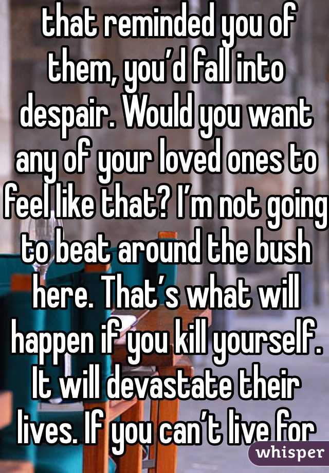  that reminded you of them, you’d fall into despair. Would you want any of your loved ones to feel like that? I’m not going to beat around the bush here. That’s what will happen if you kill yourself. It will devastate their lives. If you can’t live for yourself, live for others.
With that being said, you need to learn how to live because you want to, not simply because others need you. This will take time. That’s okay. You will be happy again someday. This will also take time, and that’s okay, too. Part of the reason you may be feeling like this could be a chemical imbalance in your brain that can be helped with medication. A lot of people are hesitant about medication, believing it will take away from who they are, but I can say from firsthand experience that this isn’t true. If anything , it’s depression that takes away from who you really are. Depression is a medical illness like any other. If you were diabetic, would you not take insulin? Even if you don’t want medication, therapy can help. It can help anyone—in my opinion, everyone should see a therapist. Talk to someone. Tell them how you feel. Ask your parents or another trusted adult for help. You don’t have to do this on your own.
However, even with therapy and/or medication, the road to recovery isn’t going to be easy. I’m not going to repeat the words “It gets better” that you’ve heard a thousand times. Here’s the truth: if you don’t make an effort, it won’t get better. Life doesn’t just magically get easier (though it tends to get a little better on its own after high school). The truth is, if you want life to get better, you have to MAKE it get better. Surround yourself with people who bring you up, not down. Make a conscious effort to make the right decisions. Make an effort to stop doing self-damaging behaviors. It’s not going to be easy. But nothing in life is. The important part is that it’s worth it. You will get better. It will take a lot of hard work on your part, but you will get better and it will get easier.If for nothing else, live for the little things. Live for sunsets, sunrises, surprise kisses, gentle kisses, “I love you”s, puppies, kittens, ducklings (basically, baby anythings), tumblr, friends, friends you haven’t met yet, lovers you haven’t met yet, your idol, orgasms, laughing so hard your stomach hurts. Live because your fandom needs you, for pete’s sake. Live for something so beautiful it makes your eyes water. Live for tight hugs and bubble baths. Live for the 6 billion people you haven’t met. Live for the millions of experiences you have yet to experience. Now, repeat after me: This is not the end. This is not the end. This is not the end.