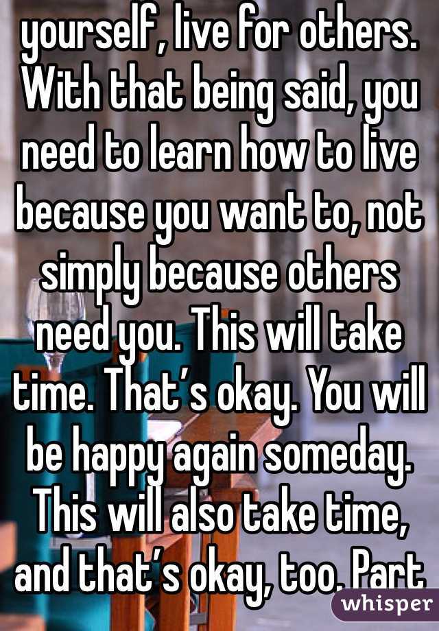 yourself, live for others.
With that being said, you need to learn how to live because you want to, not simply because others need you. This will take time. That’s okay. You will be happy again someday. This will also take time, and that’s okay, too. Part of the reason you may be feeling like this could be a chemical imbalance in your brain that can be helped with medication. A lot of people are hesitant about medication, believing it will take away from who they are, but I can say from firsthand experience that this isn’t true. If anything , it’s depression that takes away from who you really are. Depression is a medical illness like any other. If you were diabetic, would you not take insulin? Even if you don’t want medication, therapy can help. It can help anyone—in my opinion, everyone should see a therapist. Talk to someone. Tell them how you feel. Ask your parents or another trusted adult for help. You don’t have to do this on your own.
However, even with therapy and/or medication, the road to recovery isn’t going to be easy. I’m not going to repeat the words “It gets better” that you’ve heard a thousand times. Here’s the truth: if you don’t make an effort, it won’t get better. Life doesn’t just magically get easier (though it tends to get a little better on its own after high school). The truth is, if you want life to get better, you have to MAKE it get better. Surround yourself with people who bring you up, not down. Make a conscious effort to make the right decisions. Make an effort to stop doing self-damaging behaviors. It’s not going to be easy. But nothing in life is. The important part is that it’s worth it. You will get better. It will take a lot of hard work on your part, but you will get better and it will get easier.If for nothing else, live for the little things. Live for sunsets, sunrises, surprise kisses, gentle kisses, “I love you”s, puppies, kittens, ducklings (basically, baby anythings), tumblr, friends, friends you haven’t met yet, lovers you haven’t met yet, your idol, orgasms, laughing so hard your stomach hurts. Live because your fandom needs you, for pete’s sake. Live for something so beautiful it makes your eyes water. Live for tight hugs and bubble baths. Live for the 6 billion people you haven’t met. Live for the millions of experiences you have yet to experience. Now, repeat after me: This is not the end. This is not the end. This is not the end.