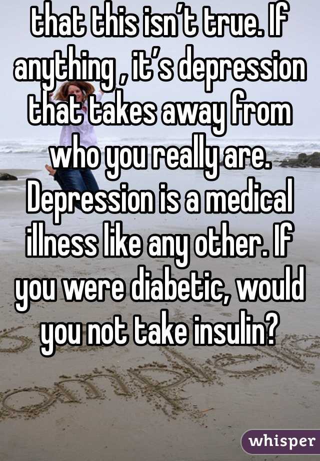 that this isn’t true. If anything , it’s depression that takes away from who you really are. Depression is a medical illness like any other. If you were diabetic, would you not take insulin?