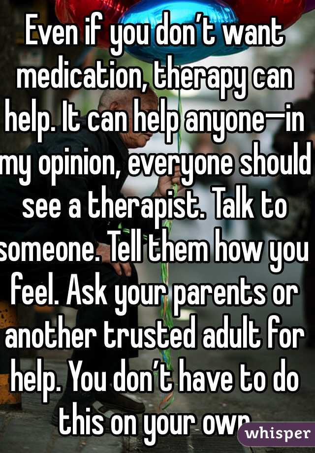 Even if you don’t want medication, therapy can help. It can help anyone—in my opinion, everyone should see a therapist. Talk to someone. Tell them how you feel. Ask your parents or another trusted adult for help. You don’t have to do this on your own