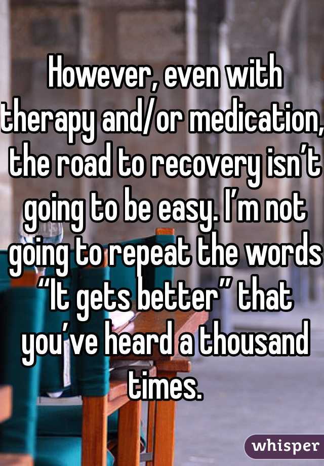 However, even with therapy and/or medication, the road to recovery isn’t going to be easy. I’m not going to repeat the words “It gets better” that you’ve heard a thousand times. 