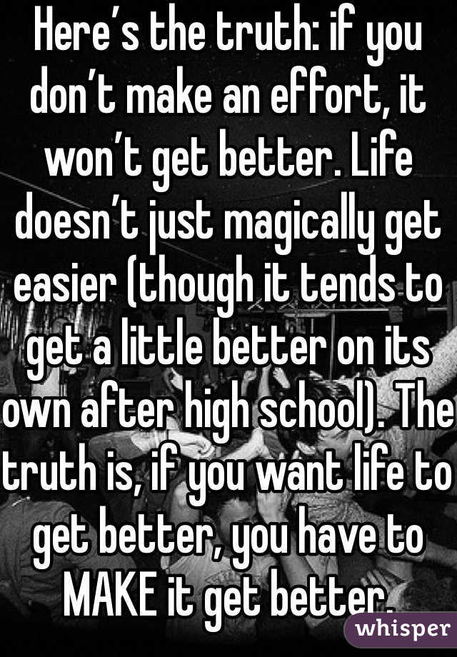 Here’s the truth: if you don’t make an effort, it won’t get better. Life doesn’t just magically get easier (though it tends to get a little better on its own after high school). The truth is, if you want life to get better, you have to MAKE it get better. Surround yourself with people who bring you up, not down.