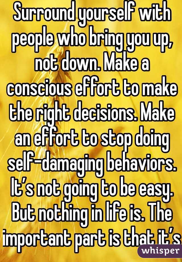 Surround yourself with people who bring you up, not down. Make a conscious effort to make the right decisions. Make an effort to stop doing self-damaging behaviors. It’s not going to be easy. But nothing in life is. The important part is that it’s worth it. You will get better. It will take a lot of hard work on your part, but you will get better and it will get easier.