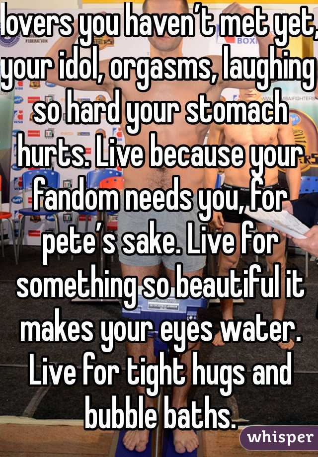 lovers you haven’t met yet, your idol, orgasms, laughing so hard your stomach hurts. Live because your fandom needs you, for pete’s sake. Live for something so beautiful it makes your eyes water. Live for tight hugs and bubble baths. 