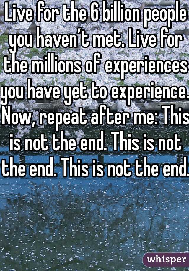 Live for the 6 billion people you haven’t met. Live for the millions of experiences you have yet to experience. Now, repeat after me: This is not the end. This is not the end. This is not the end.