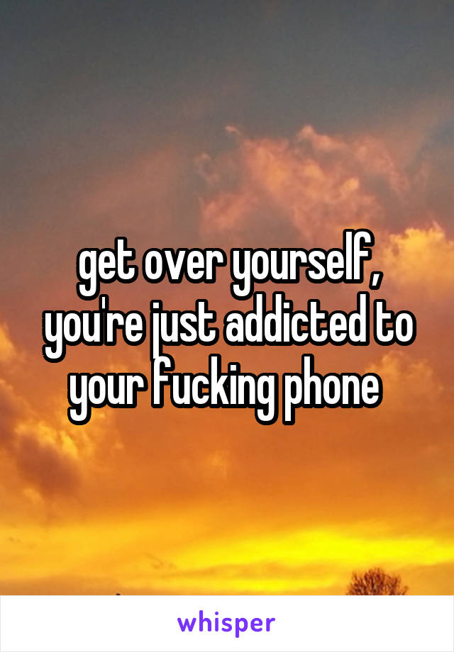 get over yourself, you're just addicted to your fucking phone 