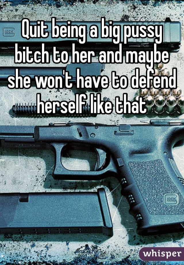 Quit being a big pussy bitch to her and maybe she won't have to defend herself like that 