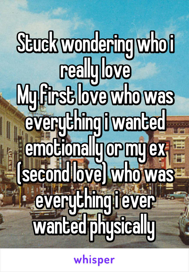 Stuck wondering who i really love
My first love who was everything i wanted emotionally or my ex (second love) who was everything i ever wanted physically 