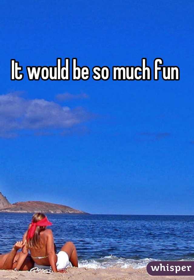 It would be so much fun 