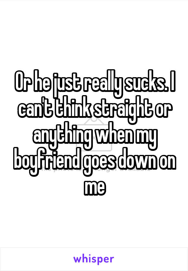 Or he just really sucks. I can't think straight or anything when my boyfriend goes down on me