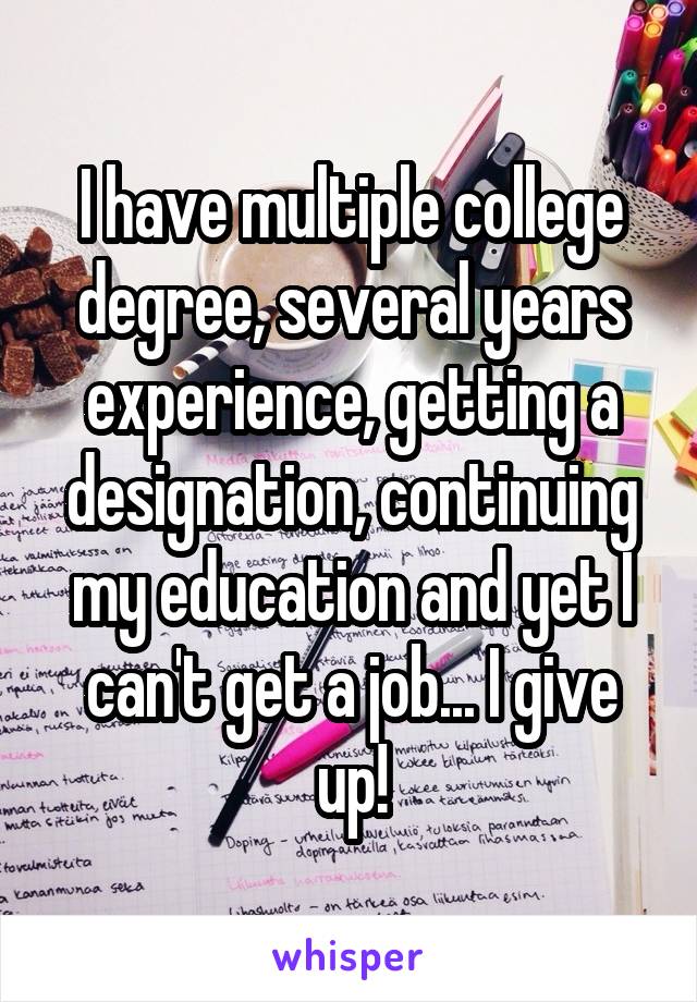 I have multiple college degree, several years experience, getting a designation, continuing my education and yet I can't get a job... I give up!