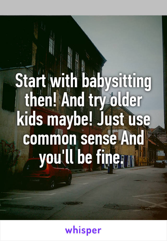 Start with babysitting then! And try older kids maybe! Just use common sense And you'll be fine. 