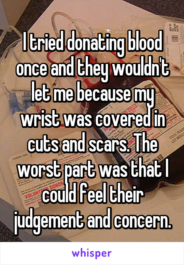 I tried donating blood once and they wouldn't let me because my wrist was covered in cuts and scars. The worst part was that I could feel their judgement and concern.