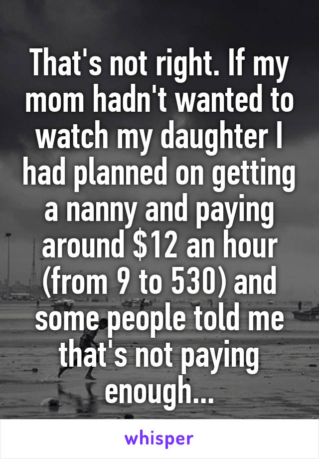That's not right. If my mom hadn't wanted to watch my daughter I had planned on getting a nanny and paying around $12 an hour (from 9 to 530) and some people told me that's not paying enough...