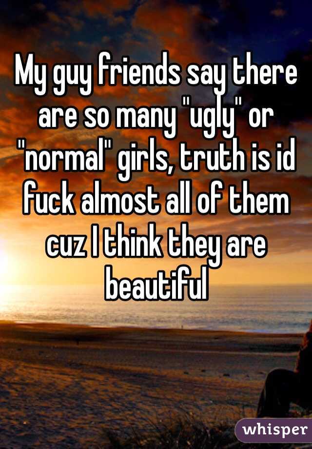 My guy friends say there are so many "ugly" or "normal" girls, truth is id fuck almost all of them cuz I think they are beautiful