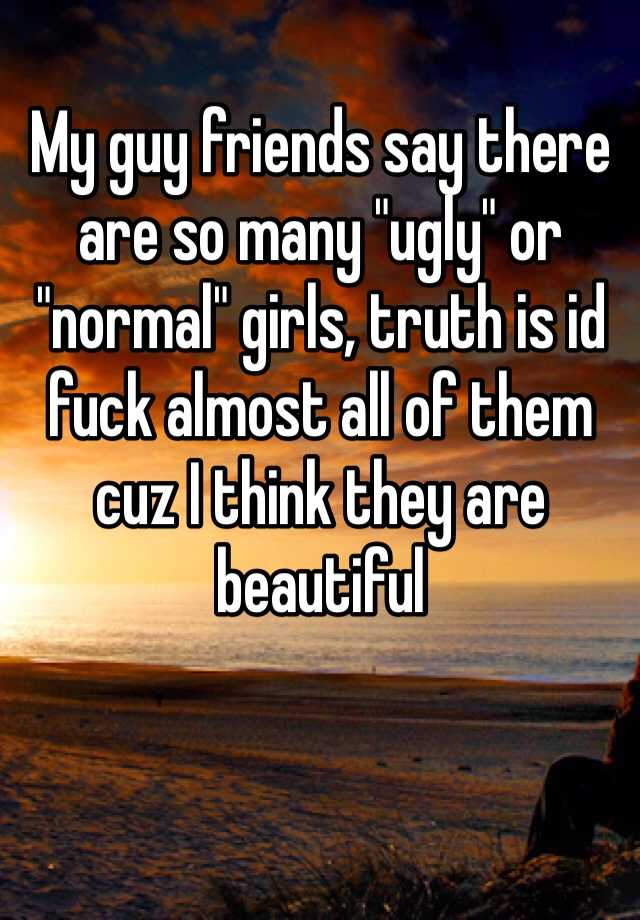 My guy friends say there are so many "ugly" or "normal" girls, truth is id fuck almost all of them cuz I think they are beautiful