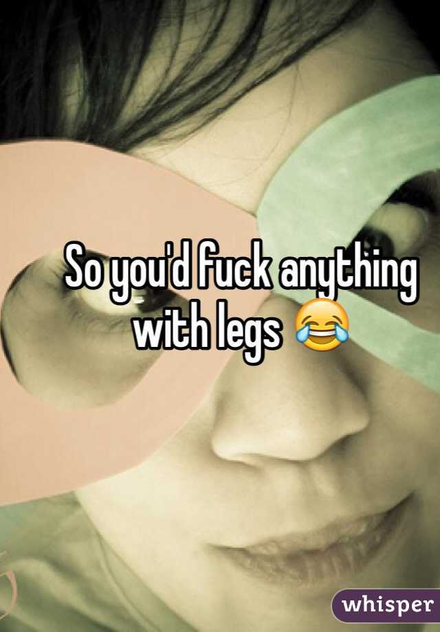 So you'd fuck anything with legs 😂