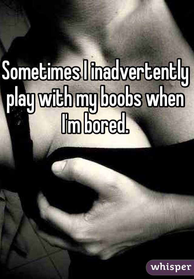 Sometimes I inadvertently play with my boobs when I'm bored. 