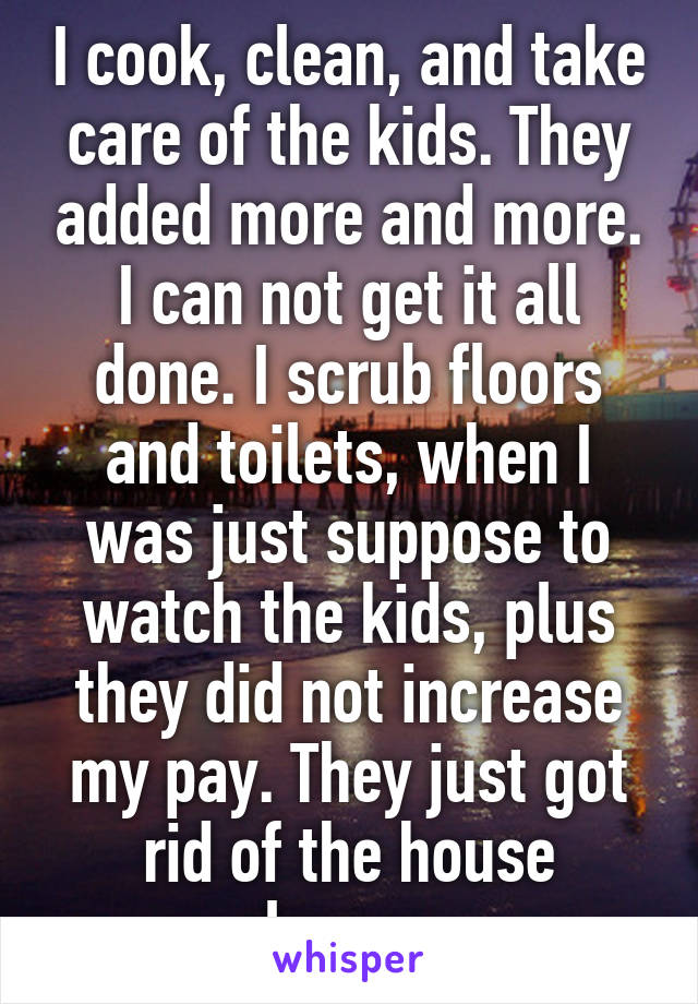 I cook, clean, and take care of the kids. They added more and more. I can not get it all done. I scrub floors and toilets, when I was just suppose to watch the kids, plus they did not increase my pay. They just got rid of the house cleaner. 