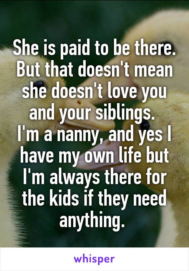 She is paid to be there. But that doesn't mean she doesn't love you and your siblings. 
I'm a nanny, and yes I have my own life but I'm always there for the kids if they need anything. 