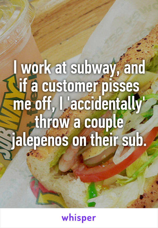 I work at subway, and if a customer pisses me off, I 'accidentally' throw a couple jalepenos on their sub. 