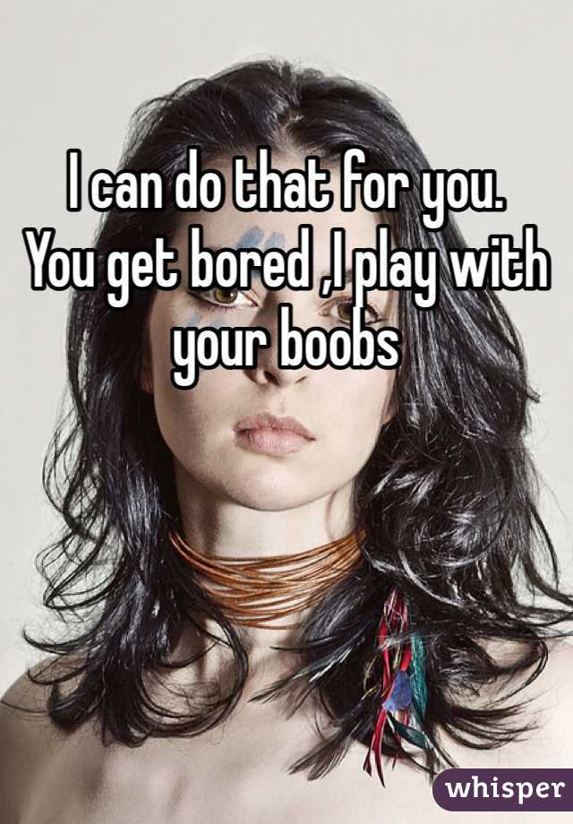 I can do that for you. 
You get bored ,I play with your boobs