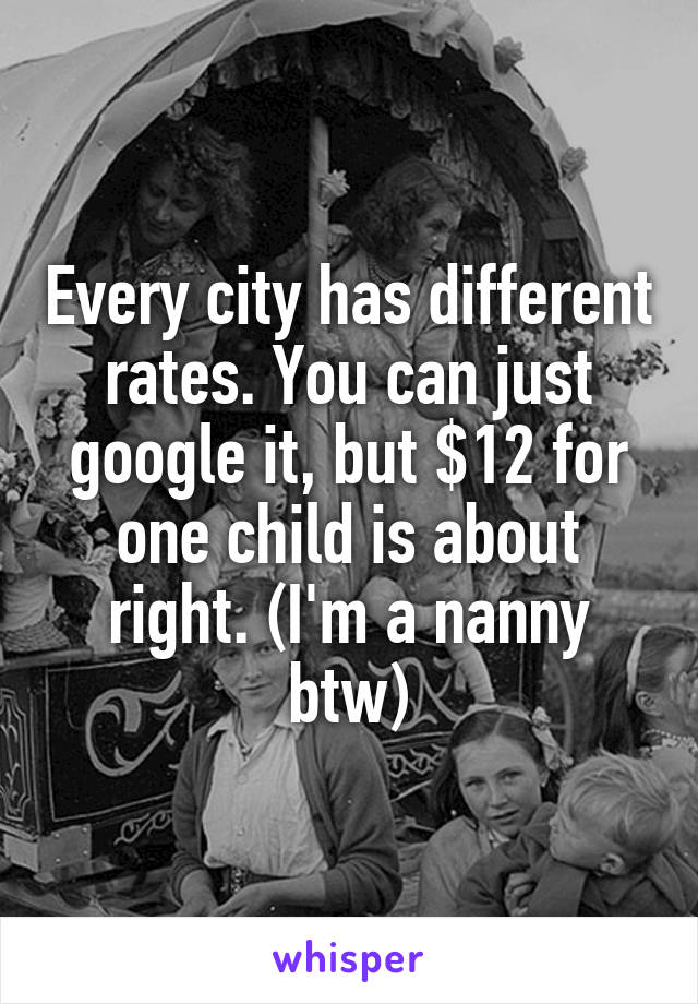 Every city has different rates. You can just google it, but $12 for one child is about right. (I'm a nanny btw)