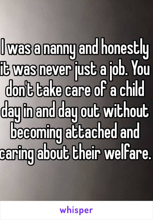 I was a nanny and honestly it was never just a job. You don't take care of a child day in and day out without becoming attached and caring about their welfare. 