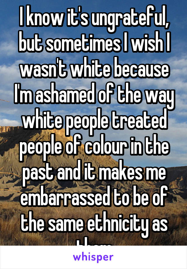 I know it's ungrateful, but sometimes I wish I wasn't white because I'm ashamed of the way white people treated people of colour in the past and it makes me embarrassed to be of the same ethnicity as them